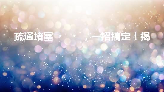 疏通堵塞，一招搞定！揭秘清淤利器，解鎖超強(qiáng)設(shè)備！